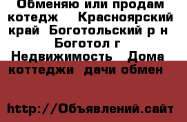 Обменяю или продам котедж  - Красноярский край, Боготольский р-н, Боготол г. Недвижимость » Дома, коттеджи, дачи обмен   